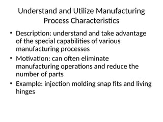Understand and Utilize Manufacturing
Process Characteristics
• Description: understand and take advantage
of the special capabilities of various
manufacturing processes
• Motivation: can often eliminate
manufacturing operations and reduce the
number of parts
• Example: injection molding snap fits and living
hinges
 