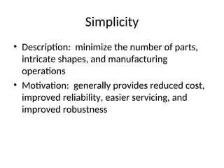 Simplicity
• Description: minimize the number of parts,
intricate shapes, and manufacturing
operations
• Motivation: generally provides reduced cost,
improved reliability, easier servicing, and
improved robustness
 