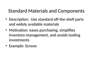 Standard Materials and Components
• Description: Use standard off-the-shelf parts
and widely available materials
• Motivation: eases purchasing, simplifies
inventory management, and avoids tooling
investments
• Example: Screws
 