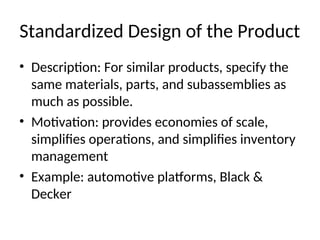 Standardized Design of the Product
• Description: For similar products, specify the
same materials, parts, and subassemblies as
much as possible.
• Motivation: provides economies of scale,
simplifies operations, and simplifies inventory
management
• Example: automotive platforms, Black &
Decker
 
