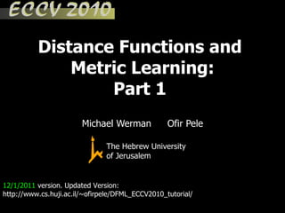 Distance Functions and  Metric Learning: Part 1  12/1/2011  version. Updated Version: http://www.cs.huji.ac.il/~ofirpele/DFML_ECCV2010_tutorial/ Michael Werman Ofir Pele The Hebrew University of Jerusalem 