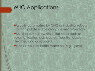 WJC Applications
Usually automated by CNC or industrial robots
to manipulate nozzle along desired trajectory
Used to cut narrow slits in flat stock such as
plastic, textiles, composites, floor tile, carpet,
leather, and cardboard
Not suitable for brittle materials (e.g., glass)
11
 