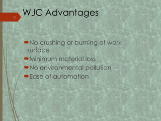 WJC Advantages
No crushing or burning of work
surface
Minimum material loss
No environmental pollution
Ease of automation
12
 