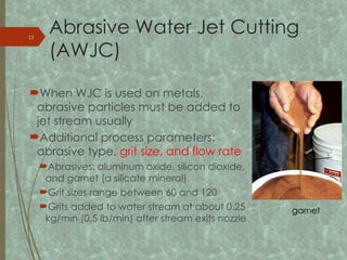 Abrasive Water Jet Cutting
(AWJC)
When WJC is used on metals,
abrasive particles must be added to
jet stream usually
Additional process parameters:
abrasive type, grit size, and flow rate
Abrasives: aluminum oxide, silicon dioxide,
and garnet (a silicate mineral)
Grit sizes range between 60 and 120
Grits added to water stream at about 0.25
kg/min (0.5 lb/min) after stream exits nozzle
garnet
13
 
