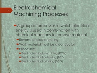 Electrochemical
Machining Processes
A group of processes in which electrical
energy is used in combination with
chemical reactions to remove material
Reverse of electroplating
Work material must be a conductor
Processes:
Electrochemical machining (ECM)
Electrochemical deburring (ECD)
Electrochemical grinding (ECG)
17
 