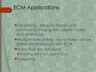 ECM Applications
Die sinking - irregular shapes and
contours for forging dies, plastic molds,
and other tools
Multiple hole drilling - many holes can be
drilled simultaneously with ECM
Holes that are not round
Rotating drill is not used in ECM
Deburring
19
 