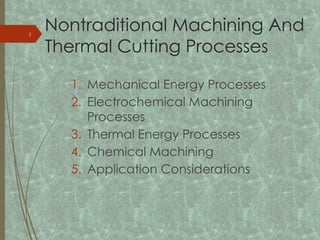 Nontraditional Machining And
Thermal Cutting Processes
1. Mechanical Energy Processes
2. Electrochemical Machining
Processes
3. Thermal Energy Processes
4. Chemical Machining
5. Application Considerations
2
 