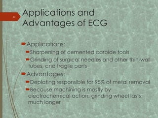 Applications and
Advantages of ECG
Applications:
Sharpening of cemented carbide tools
Grinding of surgical needles and other thin-wall
tubes, and fragile parts
Advantages:
Deplating responsible for 95% of metal removal
Because machining is mostly by
electrochemical action, grinding wheel lasts
much longer
22
 