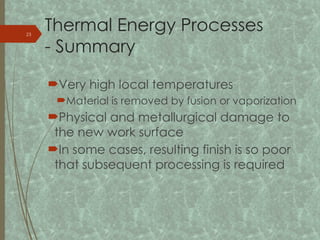 Thermal Energy Processes
- Summary
Very high local temperatures
Material is removed by fusion or vaporization
Physical and metallurgical damage to
the new work surface
In some cases, resulting finish is so poor
that subsequent processing is required
23
 