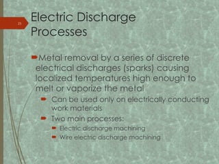 Electric Discharge
Processes
Metal removal by a series of discrete
electrical discharges (sparks) causing
localized temperatures high enough to
melt or vaporize the metal
 Can be used only on electrically conducting
work materials
 Two main processes:
 Electric discharge machining
 Wire electric discharge machining
25
 
