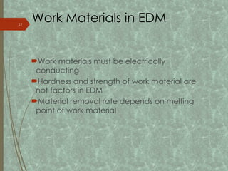 Work Materials in EDM
Work materials must be electrically
conducting
Hardness and strength of work material are
not factors in EDM
Material removal rate depends on melting
point of work material
27
 