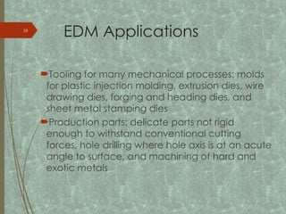 EDM Applications
Tooling for many mechanical processes: molds
for plastic injection molding, extrusion dies, wire
drawing dies, forging and heading dies, and
sheet metal stamping dies
Production parts: delicate parts not rigid
enough to withstand conventional cutting
forces, hole drilling where hole axis is at an acute
angle to surface, and machining of hard and
exotic metals
28
 