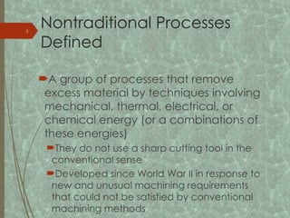 Nontraditional Processes
Defined
A group of processes that remove
excess material by techniques involving
mechanical, thermal, electrical, or
chemical energy (or a combinations of
these energies)
They do not use a sharp cutting tool in the
conventional sense
Developed since World War II in response to
new and unusual machining requirements
that could not be satisfied by conventional
machining methods
3
 