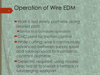 Operation of Wire EDM
Work is fed slowly past wire along
desired path
Similar to a bandsaw operation
CNC used for motion control
While cutting, wire is continuously
advanced between supply spool
and take up spool to maintain a
‑
constant diameter
Dielectric required, using nozzles
directed at tool work interface or
‑
submerging workpart
30
 