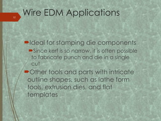 Wire EDM Applications
Ideal for stamping die components
Since kerf is so narrow, it is often possible
to fabricate punch and die in a single
cut
Other tools and parts with intricate
outline shapes, such as lathe form
tools, extrusion dies, and flat
templates
32
 