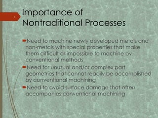 Importance of
Nontraditional Processes
Need to machine newly developed metals and
non metals with special properties that make
‑
them difficult or impossible to machine by
conventional methods
Need for unusual and/or complex part
geometries that cannot readily be accomplished
by conventional machining
Need to avoid surface damage that often
accompanies conventional machining
4
 