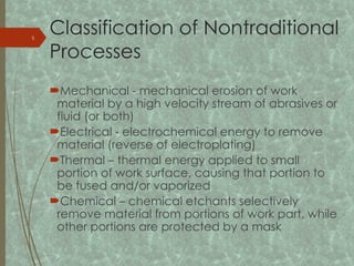 Classification of Nontraditional
Processes
Mechanical mechanical erosion of work
‑
material by a high velocity stream of abrasives or
fluid (or both)
Electrical electrochemical energy to remove
‑
material (reverse of electroplating)
Thermal – thermal energy applied to small
portion of work surface, causing that portion to
be fused and/or vaporized
Chemical – chemical etchants selectively
remove material from portions of work part, while
other portions are protected by a mask
5
 