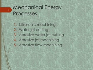 Mechanical Energy
Processes
1. Ultrasonic machining
2. Water jet cutting
3. Abrasive water jet cutting
4. Abrasive jet machining
5. Abrasive flow machining
6
 