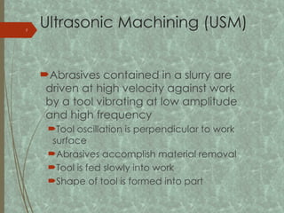 Ultrasonic Machining (USM)
Abrasives contained in a slurry are
driven at high velocity against work
by a tool vibrating at low amplitude
and high frequency
Tool oscillation is perpendicular to work
surface
Abrasives accomplish material removal
Tool is fed slowly into work
Shape of tool is formed into part
7
 
