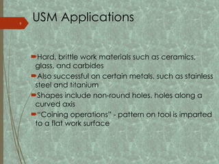 USM Applications
Hard, brittle work materials such as ceramics,
glass, and carbides
Also successful on certain metals, such as stainless
steel and titanium
Shapes include non-round holes, holes along a
curved axis
“Coining operations” - pattern on tool is imparted
to a flat work surface
9
 