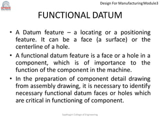 Design For ManufacturingModule3
FUNCTIONAL DATUM
• A Datum feature – a locating or a positioning
feature. It can be a face (a surface) or the
centerline of a hole.
• A functional datum feature is a face or a hole in a
component, which is of importance to the
function of the component in the machine.
• In the preparation of component detail drawing
from assembly drawing, it is necessary to identify
necessary functional datum faces or holes which
are critical in functioning of component.
Sapthagiri College of Engineering
 
