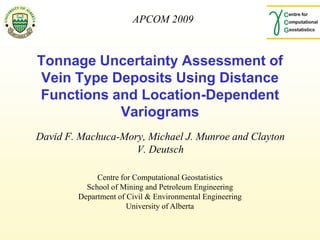 APCOM 2009



Tonnage Uncertainty Assessment of
Vein Type Deposits Using Distance
Functions and Location-Dependent
           Variograms
David F. Machuca-Mory, Michael J. Munroe and Clayton
                    V. Deutsch

             Centre for Computational Geostatistics
          School of Mining and Petroleum Engineering
        Department of Civil & Environmental Engineering
                      University of Alberta
 