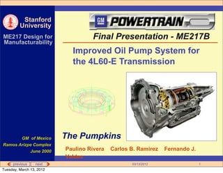 Stanford
         University
ME217 Design for                   Final Presentation - ME217B
Manufacturability
                            Improved Oil Pump System for
                            the 4L60-E Transmission




       GM of Mexico       The Pumpkins
Ramos Arizpe Complex
           June 2000      Paulino Rivera   Carlos B. Ramirez   Fernando J.
                          Valdes
     previous     next                            03/13/2012                 1
Tuesday, March 13, 2012
 