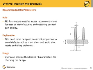 DFMPro: Injection Molding Rules Recommended Rib Parameters  Rule Rib Parameters must be as per recommendations for ease of manufacturing and obtaining desired part quality.   Explanation Ribs need to be designed in correct proportion to avoid defects such as short shots and avoid sink marks and filling problems.  Usage Users can provide the desired rib parameters for checking the design © Geometric Limited  |  www.geometricglobal.com  