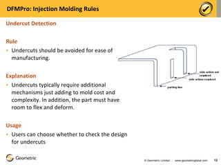 DFMPro: Injection Molding Rules Undercut Detection Rule Undercuts should be avoided for ease of manufacturing.   Explanation Undercuts typically require additional mechanisms just adding to mold cost and complexity. In addition, the part must have room to flex and deform.  Usage Users can choose whether to check the design for undercuts © Geometric Limited  |  www.geometricglobal.com  