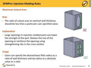 DFMPro: Injection Molding Rules Maximum Cutout Area  Rule The ratio of cutout area to nominal wall thickness should be less than a particular user specified value. Explanation Large openings in injection molded parts can lower the strength of the part. Reduce the size of the opening or reinforce the opening using strengthening ribs in the cross section.  Usage Users can specify the desired base fillet radius as a ratio of wall thickness and tip radius as a absolute value or a ratio © Geometric Limited  |  www.geometricglobal.com  