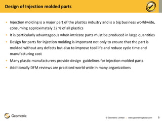 Design of Injection molded parts Injection molding is a major part of the plastics industry and is a big business worldwide, consuming approximately 32 % of all plastics It is particularly advantageous when intricate parts must be produced in large quantities Design for parts for injection molding is important not only to ensure that the part is molded without any defects but also to improve tool life and reduce cycle time and manufacturing cost Many plastic manufacturers provide design  guidelines for injection molded parts Additionally DFM reviews are practiced world wide in many organizations © Geometric Limited  |  www.geometricglobal.com  