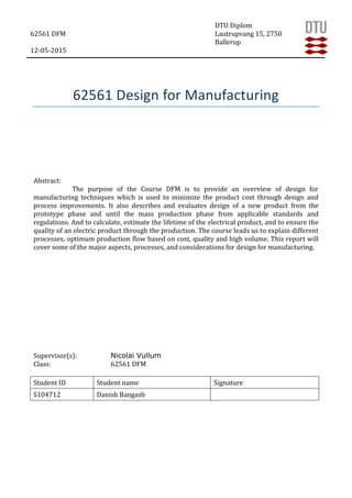 62561 DFM
12-05-2015
DTU Diplom
Lautrupvang 15, 2750
Ballerup
62561 Design for Manufacturing
Abstract:
The purpose of the Course DFM is to provide an overview of design for
manufacturing techniques which is used to minimize the product cost through design and
process improvements. It also describes and evaluates design of a new product from the
prototype phase and until the mass production phase from applicable standards and
regulations. And to calculate, estimate the lifetime of the electrical product, and to ensure the
quality of an electric product through the production. The course leads us to explain different
processes, optimum production flow based on cost, quality and high volume. This report will
cover some of the major aspects, processes, and considerations for design for manufacturing.
Supervisor(s): Nicolai Vullum
Class: 62561 DFM
Student ID Student name Signature
S104712 Danish Bangash
 
