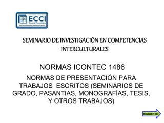 NORMAS ICONTEC 1486
NORMAS DE PRESENTACIÓN PARA
TRABAJOS ESCRITOS (SEMINARIOS DE
GRADO, PASANTIAS, MONOGRAFÍAS, TESIS,
Y OTROS TRABAJOS)
SEMINARIODE INVESTIGACIÓNEN COMPETENCIAS
INTERCULTURALES
SIGUIENTE
 
