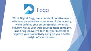 Fogg
We at Digital Fogg, are a bunch of creative minds
who have an extensive experience of the industry,
while building your corporate identity in the
industry. We as your web development company,
also bring innovative tech for your business to
improve your productivity and give you a better
insight of your business.
 