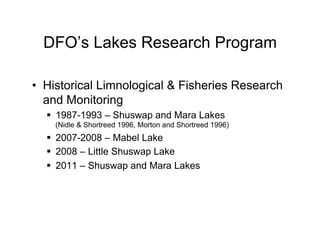 DFO’s Lakes Research Program

•  Historical Limnological & Fisheries Research
   and Monitoring
  §  1987-1993 – Shuswap and Mara Lakes
    (Nidle & Shortreed 1996, Morton and Shortreed 1996)
  §  2007-2008 – Mabel Lake
  §  2008 – Little Shuswap Lake
  §  2011 – Shuswap and Mara Lakes
 