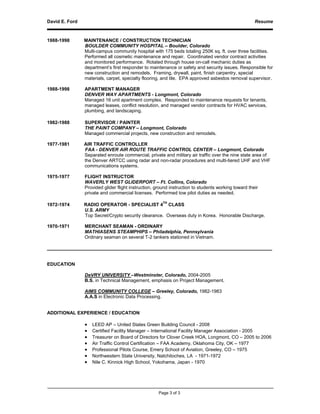 David E. Ford                                                                                        Resume



1988-1998       MAINTENANCE / CONSTRUCTION TECHNICIAN
                BOULDER COMMUNITY HOSPITAL – Boulder, Colorado
                Multi-campus community hospital with 175 beds totaling 250K sq. ft. over three facilities.
                Performed all cosmetic maintenance and repair. Coordinated vendor contract activities
                and monitored performance. Rotated through house on-call mechanic duties as
                department’s first responder to maintenance or safety and security issues. Responsible for
                new construction and remodels. Framing, drywall, paint, finish carpentry, special
                materials, carpet, specialty flooring, and tile. EPA approved asbestos removal supervisor.

1988-1998       APARTMENT MANAGER
                DENVER WAY APARTMENTS - Longmont, Colorado
                Managed 16 unit apartment complex. Responded to maintenance requests for tenants,
                managed leases, conflict resolution, and managed vendor contracts for HVAC services,
                plumbing, and landscaping.

1982-1988       SUPERVISOR / PAINTER
                THE PAINT COMPANY – Longmont, Colorado
                Managed commercial projects, new construction and remodels.

1977-1981       AIR TRAFFIC CONTROLLER
                FAA - DENVER AIR ROUTE TRAFFIC CONTROL CENTER – Longmont, Colorado
                Separated enroute commercial, private and military air traffic over the nine state area of
                the Denver ARTCC using radar and non-radar procedures and multi-tiered UHF and VHF
                communications systems.

1975-1977       FLIGHT INSTRUCTOR
                WAVERLY WEST GLIDERPORT – Ft. Collins, Colorado
                Provided glider flight instruction, ground instruction to students working toward their
                private and commercial licenses. Performed tow pilot duties as needed.
                                                    TH
1972-1974       RADIO OPERATOR - SPECIALIST 4 CLASS
                U.S. ARMY
                Top Secret/Crypto security clearance. Overseas duty in Korea. Honorable Discharge.

1970-1971       MERCHANT SEAMAN - ORDINARY
                MATHIASENS STEAMPHIPS – Philadelphia, Pennsylvania
                Ordinary seaman on several T-2 tankers stationed in Vietnam.

______________________________________________________________________________________


EDUCATION

                DeVRY UNIVERSITY –Westminster, Colorado, 2004-2005
                B.S. in Technical Management, emphasis on Project Management.

                AIMS COMMUNITY COLLEGE – Greeley, Colorado, 1982-1983
                A.A.S in Electronic Data Processing.


ADDITIONAL EXPERIENCE / EDUCATION

                •   LEED AP – United States Green Building Council - 2008
                •   Certified Facility Manager – International Facility Manager Association - 2005
                •   Treasurer on Board of Directors for Clover Creek HOA, Longmont, CO – 2005 to 2006
                •   Air Traffic Control Certification – FAA Academy, Oklahoma City, OK – 1977
                •   Professional Pilots Course, Emery School of Aviation, Greeley, CO – 1975
                •   Northwestern State University, Natchitoches, LA - 1971-1972
                •   Nile C. Kinnick High School, Yokohama, Japan - 1970




                                                     Page 3 of 3
 