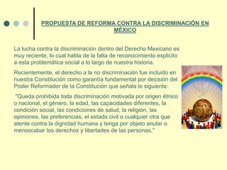 La lucha contra la discriminación dentro del Derecho Mexicano es
muy reciente, lo cual habla de la falta de reconocimiento explicito
a esta problemática social a lo largo de nuestra historia.
Recientemente, el derecho a la no discriminación fue incluido en
nuestra Constitución como garantía fundamental por decisión del
Poder Reformador de la Constitución que señala lo siguiente:
"Queda prohibida toda discriminación motivada por origen étnico
o nacional, el género, la edad, las capacidades diferentes, la
condición social, las condiciones de salud, la religión, las
opiniones, las preferencias, el estado civil o cualquier otra que
atente contra la dignidad humana y tenga por objeto anular o
menoscabar los derechos y libertades de las personas."
PROPUESTA DE REFORMA CONTRA LA DISCRIMINACIÓN EN
MÉXICO
 