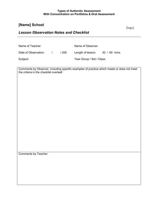 [Name] SchoolLesson Observation Notes and Checklist[logo] Name of Teacher: Name of Observer: Date of Observation:         /          / 200Length of lesson:30  /  60  mins. Subject:Year Group / Set / Class: Comments by Observer, including specific examples of practice which meets or does not meet the criteria in the checklist overleaf:Comments by Teacher:[Name] SchoolLesson Observation Notes / Self-Appraisal ChecklistStrongApparentNot apparentThe teacher plans effectively and sets clear objectives that are understoodObjectives are communicated clearly at the start of the lessonMaterials are readyThere is good structure to the lessonThe lesson is reviewed at the endThe learning needs of those with IEPs are incorporated into lesson planningThe teacher shows good knowledge and understandingTeacher has a thorough knowledge of the subject content covered in lessonSubject material was appropriate for the lessonKnowledge is made relevant and interesting for pupilsThe teaching methods used enable all pupils to learn effectivelyThe lesson is linked to previous teaching or learningThe ideas and experiences of pupils is drawn uponA variety of activities and questioning techniques is usedInstructions and explanations are clear and specificThe teacher involves all pupils, listens to them and responds appropriatelyHigh standards of effort, accuracy and presentation are encouragedAppropriate methods of differentiation are usedPupils are well managed and high standards of behaviour are insisted uponPupils are praised regularly for their good effort and achievementPrompt action is taken to address poor behaviourAll pupils are treated fairly with an equal emphasis on the work of boys and girls and all ability groupsPupils’ work is assessed thoroughlyPupil understanding is assessed throughout the lesson by use of teachers’ questionsMistakes and misconceptions are recognised by the teacher and used constructively to facilitate learningPupils’ written work is assessed regularly and accuratelyPupils achieve productive outcomesPupils remain fully engaged throughout the lesson and make good progress in the lessonPupils understand what work is expected of them during the lessonThe pupil outcomes of the lesson are consistent with the objectives set at the beginning of the lessonThe teacher and pupils work at a good paceThe teacher makes effective use of time and resourcesTime is well utilised and the learning is maintained for the full time availableA good pace is maintained throughout the lessonGood use is made of any support available, e.g., LSAs or older pupilsAppropriate learning resources are used, inc., ICT where appropriateHomework is used effectively to reinforce and extend learningHomework set is appropriateThe learning objectives are explicit and relate to the work in progressHomework is followed up if it has been set previously Signed (Teacher):Date:         /          / 200 Signed (Observer):Date:         /          / 200 http://www.tes.co.uk/article.aspx?storycode=3013785&firstLoginPage=Y 