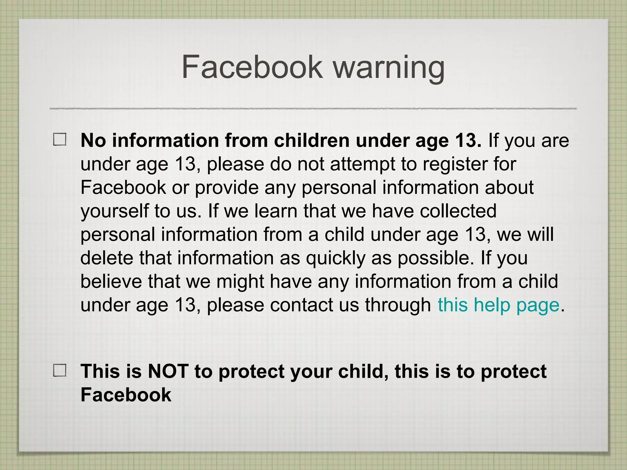 Facebook warning

No information from children under age 13. If you are
under age 13, please do not attempt to register for
Facebook or provide any personal information about
yourself to us. If we learn that we have collected
personal information from a child under age 13, we will
delete that information as quickly as possible. If you
believe that we might have any information from a child
under age 13, please contact us through this help page.


This is NOT to protect your child, this is to protect
Facebook
 