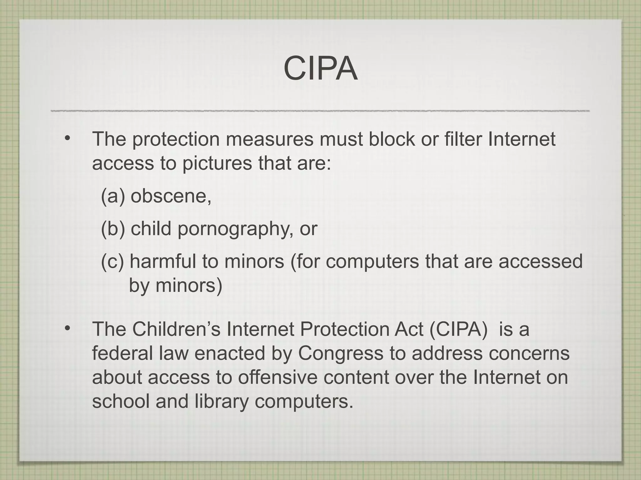 CIPA
•   The protection measures must block or filter Internet
    access to pictures that are:
    (a) obscene,
    (b) child pornography, or
    (c) harmful to minors (for computers that are accessed
        by minors)

•   The Children’s Internet Protection Act (CIPA) is a
    federal law enacted by Congress to address concerns
    about access to offensive content over the Internet on
    school and library computers.
 