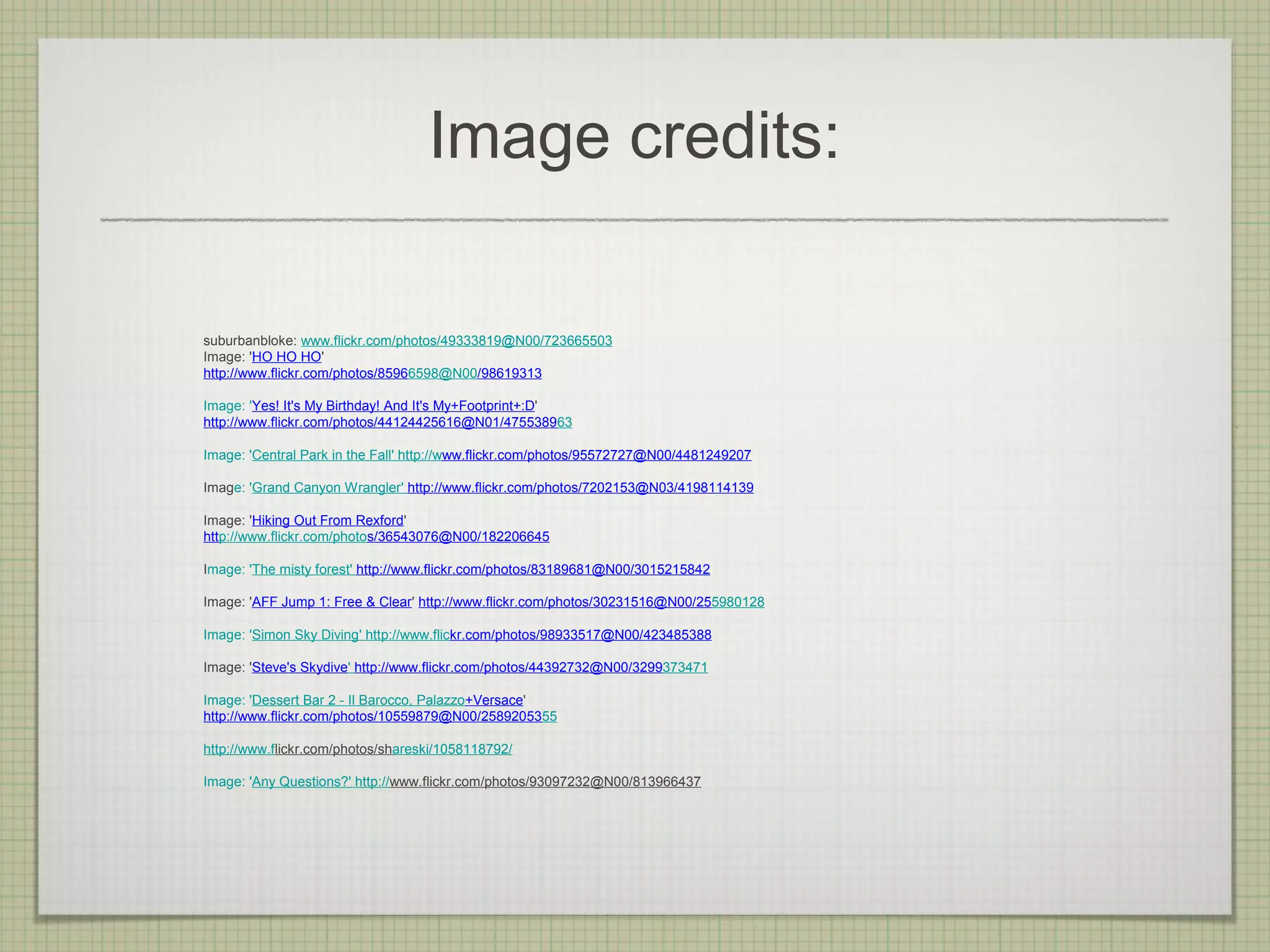 Image credits:

suburbanbloke: www.flickr.com/photos/49333819@N00/723665503
Image: 'HO HO HO'
http://www.flickr.com/photos/85966598@N00/98619313

Image: 'Yes! It's My Birthday! And It's My+Footprint+:D'
http://www.flickr.com/photos/44124425616@N01/475538963

Image: 'Central Park in the Fall' http://www.flickr.com/photos/95572727@N00/4481249207

Image: 'Grand Canyon Wrangler' http://www.flickr.com/photos/7202153@N03/4198114139

Image: 'Hiking Out From Rexford'
http://www.flickr.com/photos/36543076@N00/182206645

Image: 'The misty forest' http://www.flickr.com/photos/83189681@N00/3015215842

Image: 'AFF Jump 1: Free & Clear' http://www.flickr.com/photos/30231516@N00/255980128

Image: 'Simon Sky Diving' http://www.flickr.com/photos/98933517@N00/423485388

Image: 'Steve's Skydive' http://www.flickr.com/photos/44392732@N00/3299373471

Image: 'Dessert Bar 2 - Il Barocco, Palazzo+Versace'
http://www.flickr.com/photos/10559879@N00/2589205355

http://www.flickr.com/photos/shareski/1058118792/

Image: 'Any Questions?' http://www.flickr.com/photos/93097232@N00/813966437
 