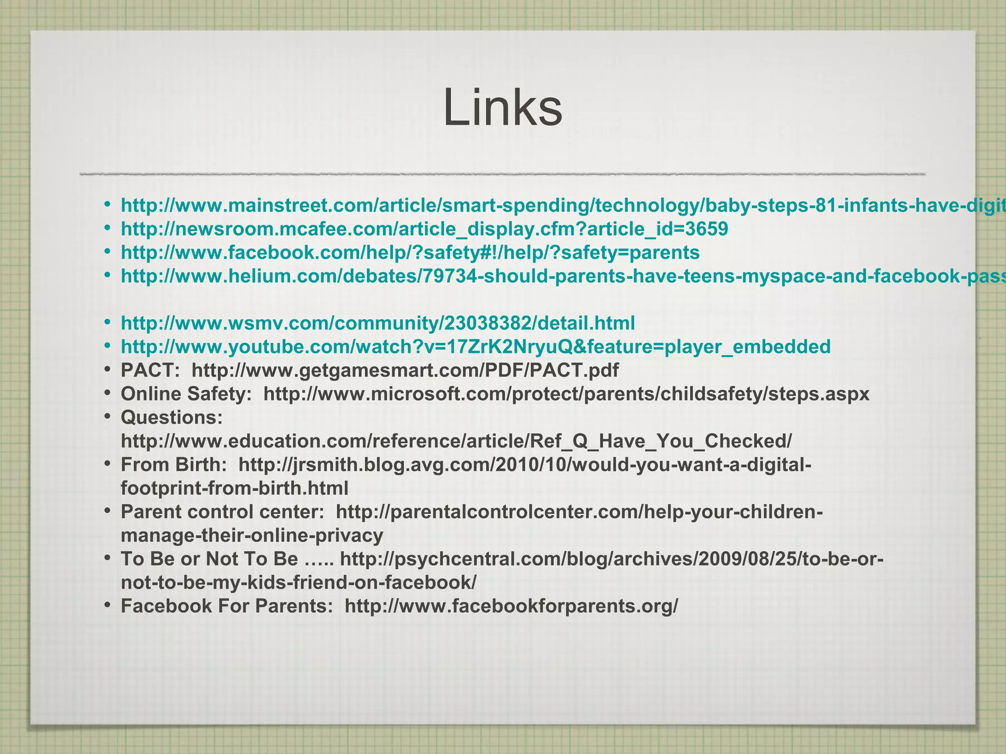 Links
•   http://www.mainstreet.com/article/smart-spending/technology/baby-steps-81-infants-have-digit
•   http://newsroom.mcafee.com/article_display.cfm?article_id=3659
•   http://www.facebook.com/help/?safety#!/help/?safety=parents
•   http://www.helium.com/debates/79734-should-parents-have-teens-myspace-and-facebook-pass

•   http://www.wsmv.com/community/23038382/detail.html
•   http://www.youtube.com/watch?v=17ZrK2NryuQ&feature=player_embedded
•   PACT: http://www.getgamesmart.com/PDF/PACT.pdf
•   Online Safety: http://www.microsoft.com/protect/parents/childsafety/steps.aspx
•   Questions:
    http://www.education.com/reference/article/Ref_Q_Have_You_Checked/
•   From Birth: http://jrsmith.blog.avg.com/2010/10/would-you-want-a-digital-
    footprint-from-birth.html
•   Parent control center: http://parentalcontrolcenter.com/help-your-children-
    manage-their-online-privacy
•   To Be or Not To Be ….. http://psychcentral.com/blog/archives/2009/08/25/to-be-or-
    not-to-be-my-kids-friend-on-facebook/
•   Facebook For Parents: http://www.facebookforparents.org/
 