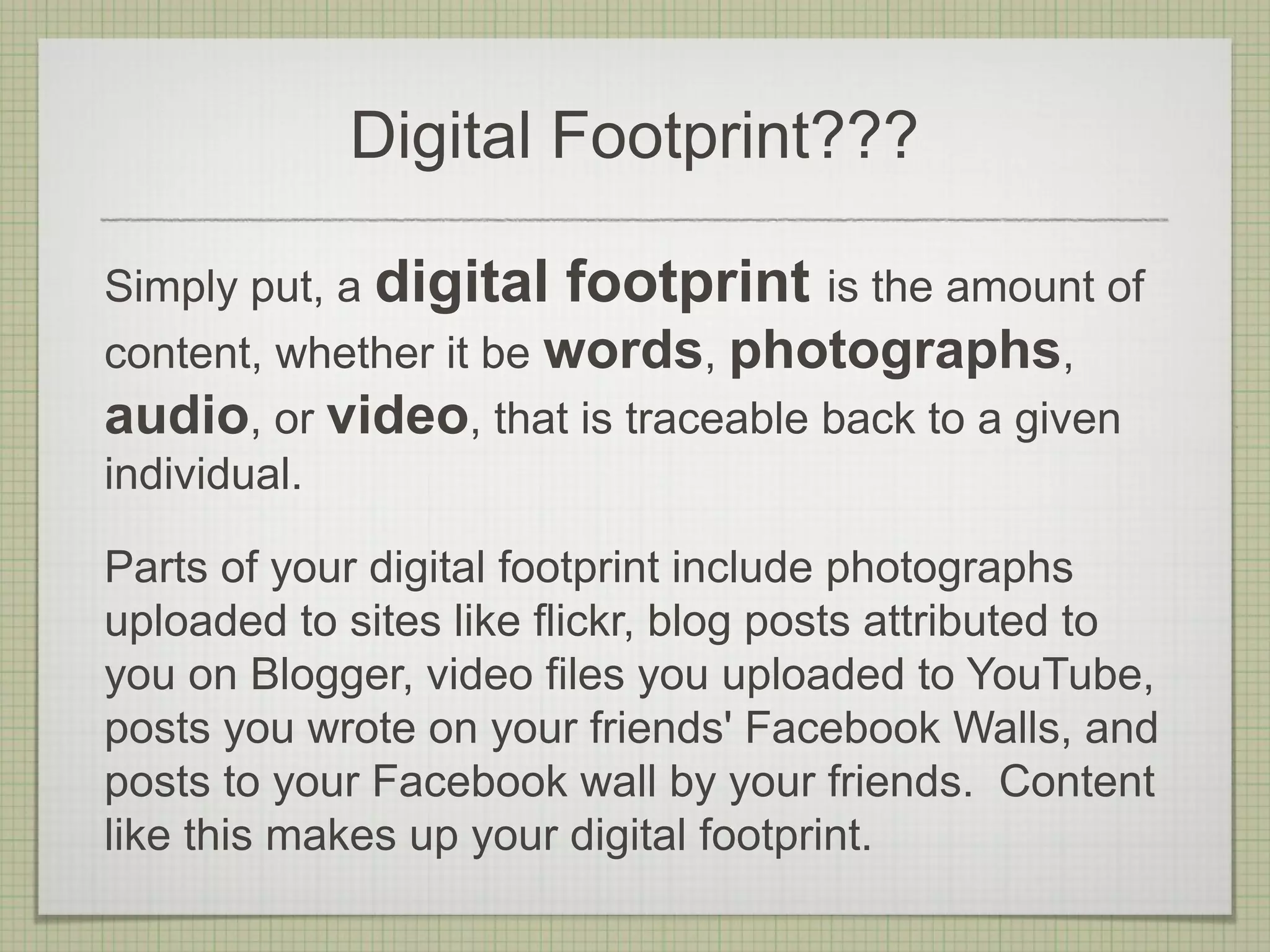 Digital Footprint???

Simply put, a digital footprint is the amount of
content, whether it be words, photographs,
audio, or video, that is traceable back to a given
individual.

Parts of your digital footprint include photographs
uploaded to sites like flickr, blog posts attributed to
you on Blogger, video files you uploaded to YouTube,
posts you wrote on your friends' Facebook Walls, and
posts to your Facebook wall by your friends. Content
like this makes up your digital footprint.
 