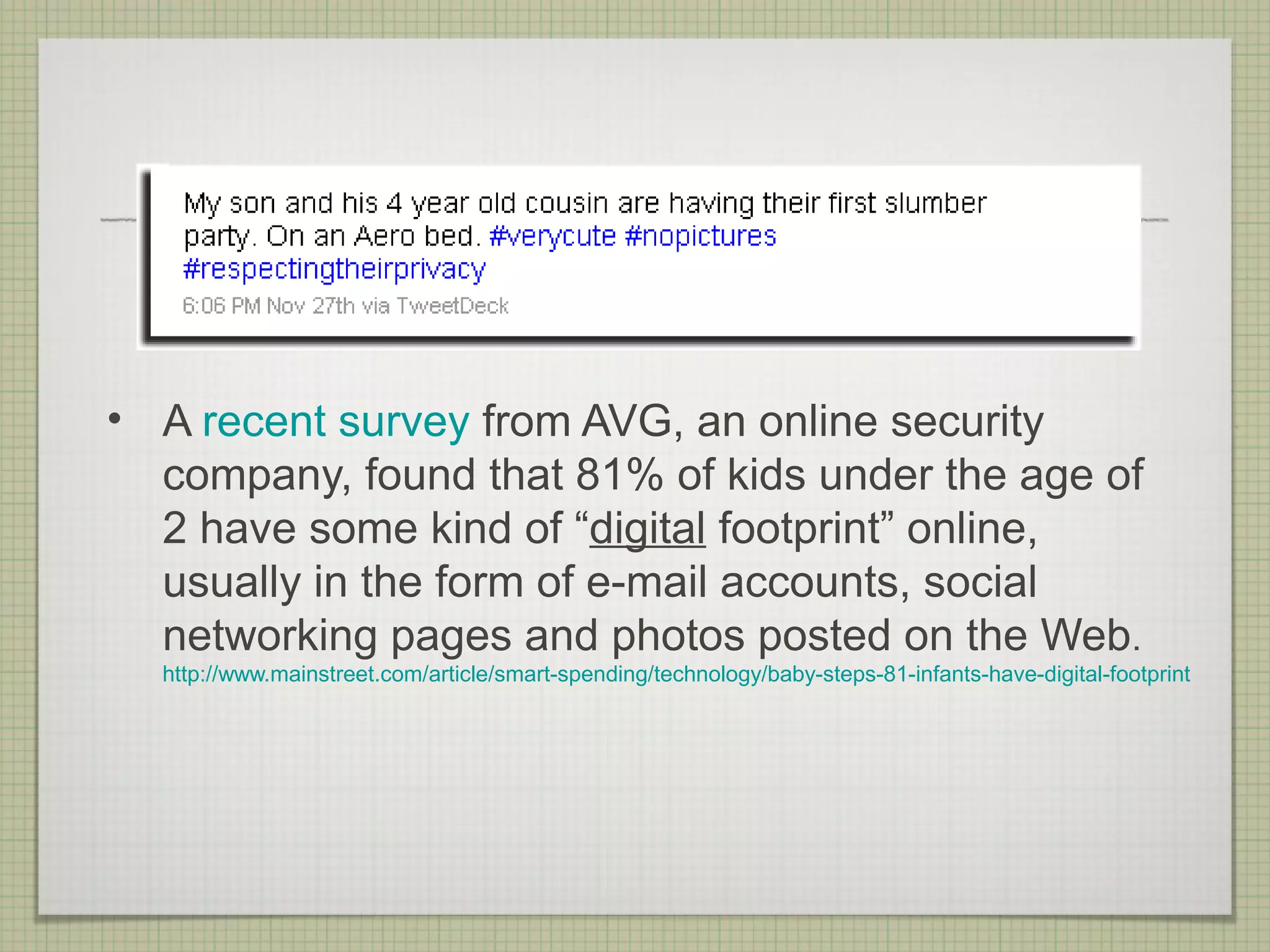• A recent survey from AVG, an online security
  company, found that 81% of kids under the age of
  2 have some kind of “digital footprint” online,
  usually in the form of e-mail accounts, social
  networking pages and photos posted on the Web.
  http://www.mainstreet.com/article/smart-spending/technology/baby-steps-81-infants-have-digital-footprint
 