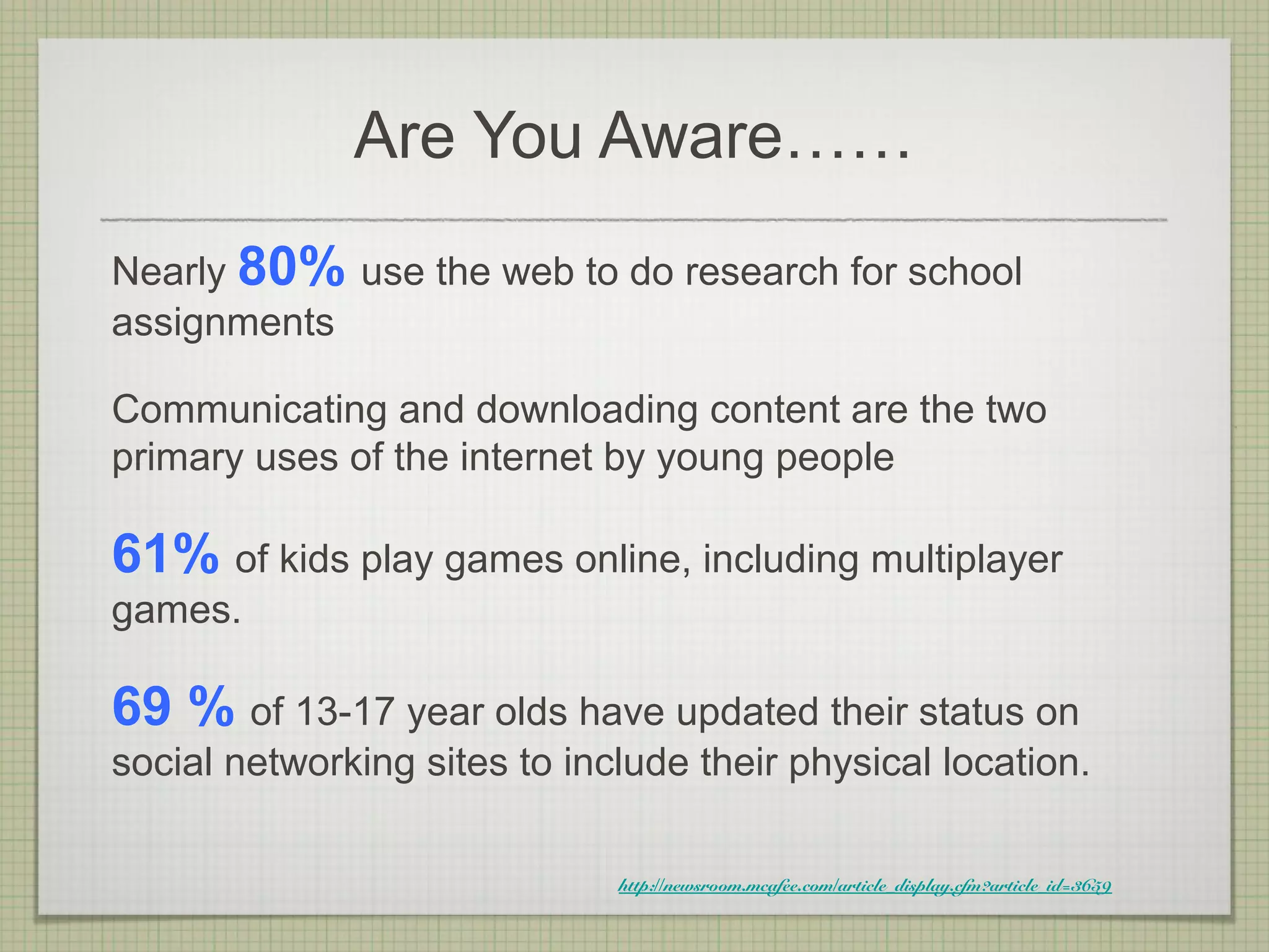 Are You Aware……
Nearly 80% use the web to do research for school
assignments

Communicating and downloading content are the two
primary uses of the internet by young people

61% of kids play games online, including multiplayer
games.

69 % of 13-17 year olds have updated their status on
social networking sites to include their physical location.

                              http://newsroom.mcafee.com/article_display.cfm?article_id=3659
 