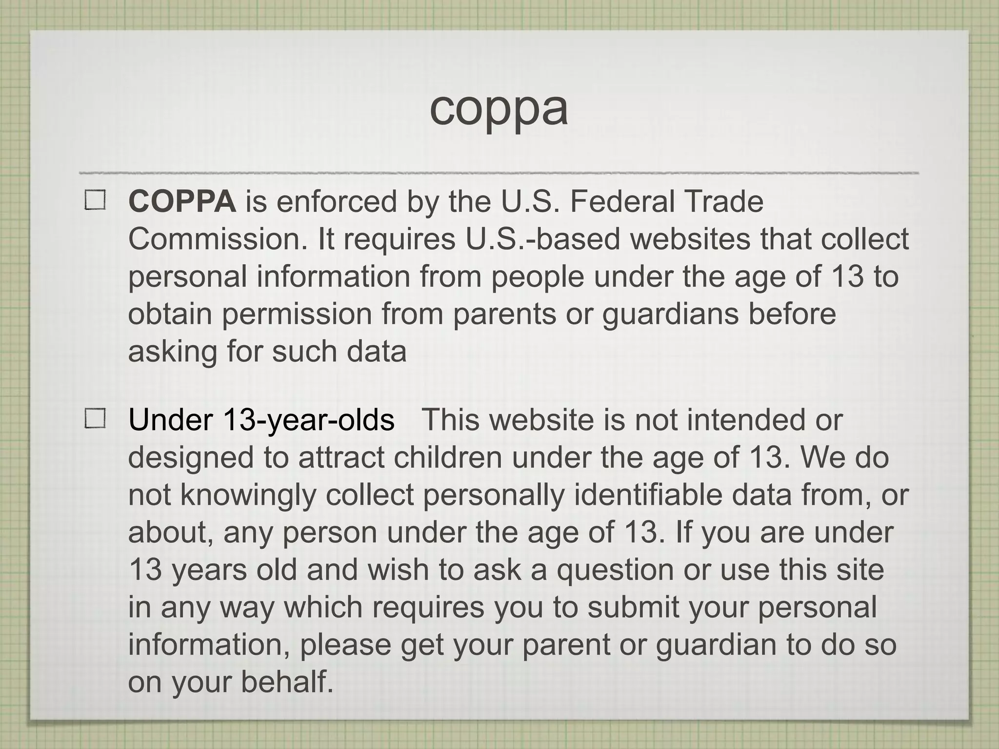 coppa
COPPA is enforced by the U.S. Federal Trade
Commission. It requires U.S.-based websites that collect
personal information from people under the age of 13 to
obtain permission from parents or guardians before
asking for such data

Under 13-year-olds This website is not intended or
designed to attract children under the age of 13. We do
not knowingly collect personally identifiable data from, or
about, any person under the age of 13. If you are under
13 years old and wish to ask a question or use this site
in any way which requires you to submit your personal
information, please get your parent or guardian to do so
on your behalf.
 