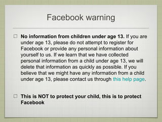 Facebook warning

No information from children under age 13. If you are
under age 13, please do not attempt to register for
Facebook or provide any personal information about
yourself to us. If we learn that we have collected
personal information from a child under age 13, we will
delete that information as quickly as possible. If you
believe that we might have any information from a child
under age 13, please contact us through this help page.


This is NOT to protect your child, this is to protect
Facebook
 