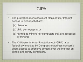 CIPA
•   The protection measures must block or filter Internet
    access to pictures that are:
    (a) obscene,
    (b) child pornography, or
    (c) harmful to minors (for computers that are accessed
        by minors)

•   The Children’s Internet Protection Act (CIPA) is a
    federal law enacted by Congress to address concerns
    about access to offensive content over the Internet on
    school and library computers.
 