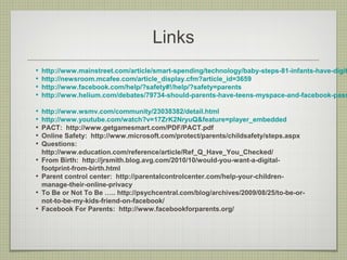 Links
•   http://www.mainstreet.com/article/smart-spending/technology/baby-steps-81-infants-have-digit
•   http://newsroom.mcafee.com/article_display.cfm?article_id=3659
•   http://www.facebook.com/help/?safety#!/help/?safety=parents
•   http://www.helium.com/debates/79734-should-parents-have-teens-myspace-and-facebook-pass

•   http://www.wsmv.com/community/23038382/detail.html
•   http://www.youtube.com/watch?v=17ZrK2NryuQ&feature=player_embedded
•   PACT: http://www.getgamesmart.com/PDF/PACT.pdf
•   Online Safety: http://www.microsoft.com/protect/parents/childsafety/steps.aspx
•   Questions:
    http://www.education.com/reference/article/Ref_Q_Have_You_Checked/
•   From Birth: http://jrsmith.blog.avg.com/2010/10/would-you-want-a-digital-
    footprint-from-birth.html
•   Parent control center: http://parentalcontrolcenter.com/help-your-children-
    manage-their-online-privacy
•   To Be or Not To Be ….. http://psychcentral.com/blog/archives/2009/08/25/to-be-or-
    not-to-be-my-kids-friend-on-facebook/
•   Facebook For Parents: http://www.facebookforparents.org/
 