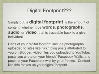 Digital Footprint???

Simply put, a digital footprint is the amount of
content, whether it be words, photographs,
audio, or video, that is traceable back to a given
individual.

Parts of your digital footprint include photographs
uploaded to sites like flickr, blog posts attributed to
you on Blogger, video files you uploaded to YouTube,
posts you wrote on your friends' Facebook Walls, and
posts to your Facebook wall by your friends. Content
like this makes up your digital footprint.
 